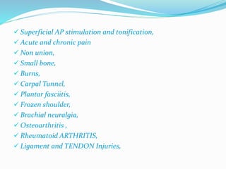  Superficial AP stimulation and tonification, 
 Acute and chronic pain 
 Non union, 
 Small bone, 
 Burns, 
 Carpal Tunnel, 
 Plantar fasciitis, 
 Frozen shoulder, 
 Brachial neuralgia, 
 Osteoarthritis , 
 Rheumatoid ARTHRITIS, 
 Ligament and TENDON Injuries, 
 