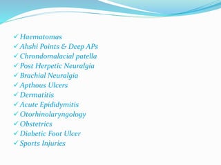 Haematomas 
 Ahshi Points & Deep APs 
 Chrondomalacial patella 
 Post Herpetic Neuralgia 
 Brachial Neuralgia 
Apthous Ulcers 
 Dermatitis 
Acute Epididymitis 
 Otorhinolaryngology 
 Obstetrics 
 Diabetic Foot Ulcer 
 Sports Injuries 
 