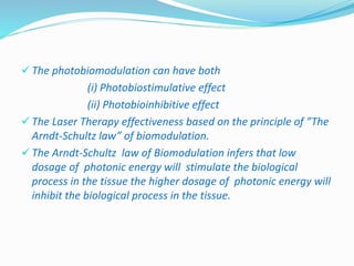  The photobiomodulation can have both 
(i) Photobiostimulative effect 
(ii) Photobioinhibitive effect 
 The Laser Therapy effectiveness based on the principle of ”The 
Arndt-Schultz law” of biomodulation. 
 The Arndt-Schultz law of Biomodulation infers that low 
dosage of photonic energy will stimulate the biological 
process in the tissue the higher dosage of photonic energy will 
inhibit the biological process in the tissue. 
 