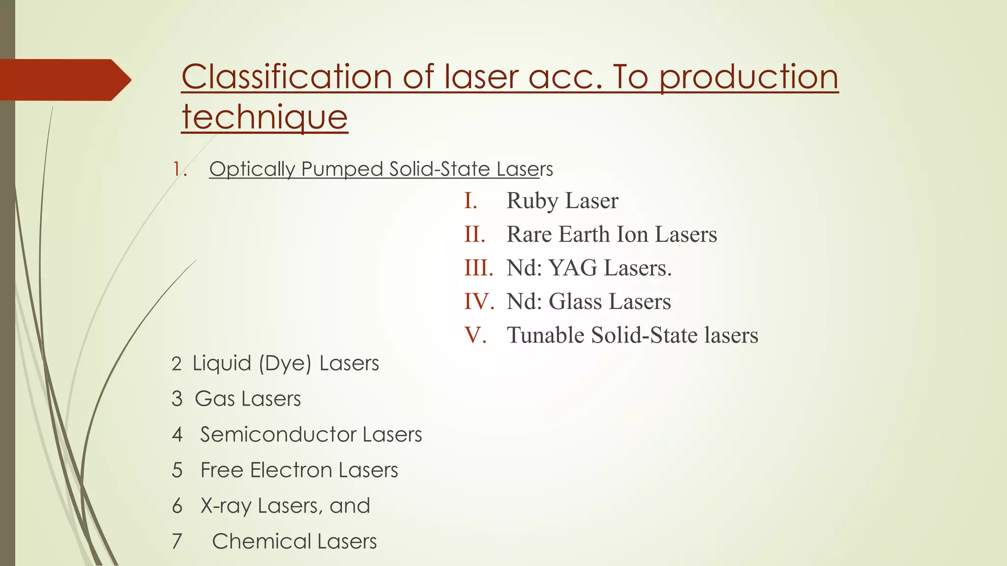 Classification of laser acc. To production
technique
1. Optically Pumped Solid-State Lasers
I. Ruby Laser
II. Rare Earth Ion Lasers
III. Nd: YAG Lasers.
IV. Nd: Glass Lasers
V. Tunable Solid-State lasers
2 Liquid (Dye) Lasers
3 Gas Lasers
4 Semiconductor Lasers
5 Free Electron Lasers
6 X-ray Lasers, and
7 Chemical Lasers
 