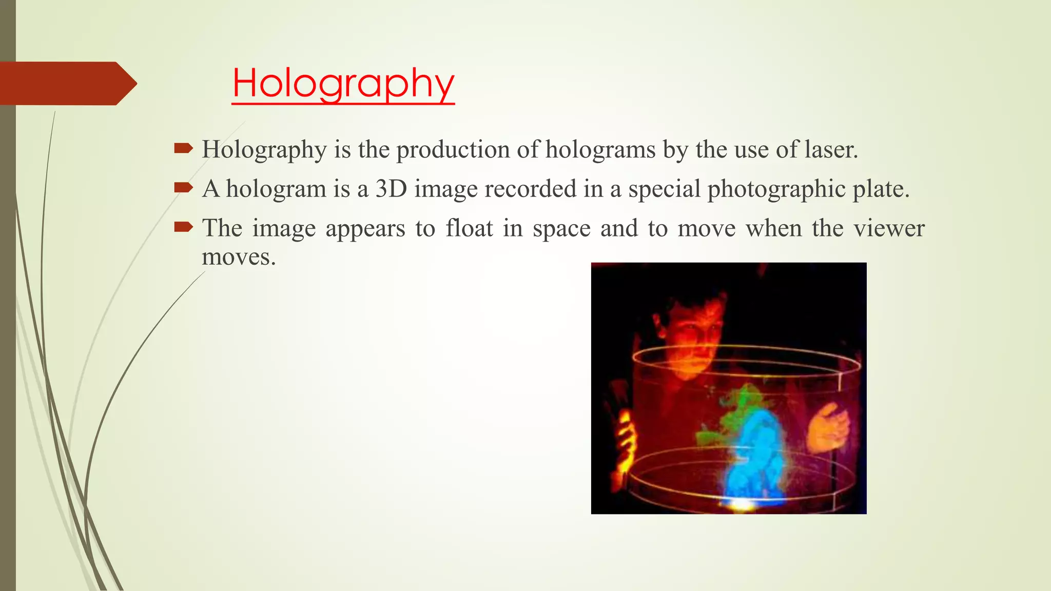 Holography
 Holography is the production of holograms by the use of laser.
 A hologram is a 3D image recorded in a special photographic plate.
 The image appears to float in space and to move when the viewer
moves.
 