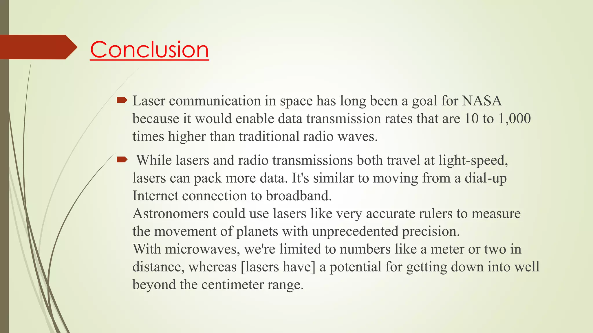 Conclusion
 Laser communication in space has long been a goal for NASA
because it would enable data transmission rates that are 10 to 1,000
times higher than traditional radio waves.
 While lasers and radio transmissions both travel at light-speed,
lasers can pack more data. It's similar to moving from a dial-up
Internet connection to broadband.
Astronomers could use lasers like very accurate rulers to measure
the movement of planets with unprecedented precision.
With microwaves, we're limited to numbers like a meter or two in
distance, whereas [lasers have] a potential for getting down into well
beyond the centimeter range.
 