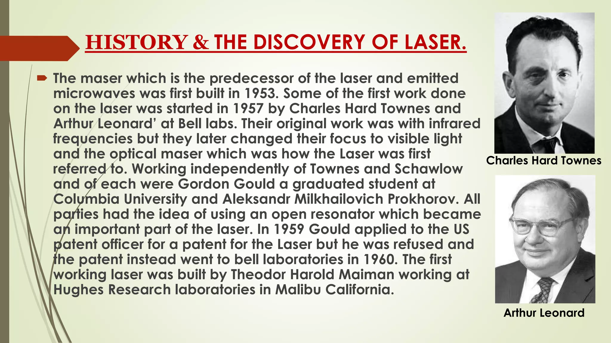 HISTORY & THE DISCOVERY OF LASER.
 The maser which is the predecessor of the laser and emitted
microwaves was first built in 1953. Some of the first work done
on the laser was started in 1957 by Charles Hard Townes and
Arthur Leonard’ at Bell labs. Their original work was with infrared
frequencies but they later changed their focus to visible light
and the optical maser which was how the Laser was first
referred to. Working independently of Townes and Schawlow
and of each were Gordon Gould a graduated student at
Columbia University and Aleksandr Milkhailovich Prokhorov. All
parties had the idea of using an open resonator which became
an important part of the laser. In 1959 Gould applied to the US
patent officer for a patent for the Laser but he was refused and
the patent instead went to bell laboratories in 1960. The first
working laser was built by Theodor Harold Maiman working at
Hughes Research laboratories in Malibu California.
Charles Hard Townes
Arthur Leonard
 
