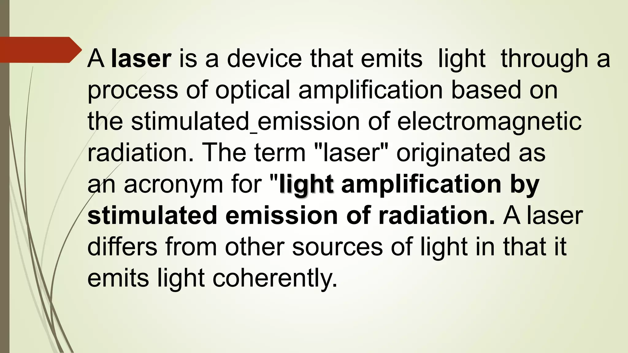 A laser is a device that emits light through a
process of optical amplification based on
the stimulated emission of electromagnetic
radiation. The term "laser" originated as
an acronym for "light amplification by
stimulated emission of radiation. A laser
differs from other sources of light in that it
emits light coherently.
 