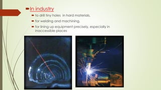In industry
 to drill tiny holes in hard materials,
 for welding and machining,
 for lining up equipment precisely, especially in
inaccessible places
 