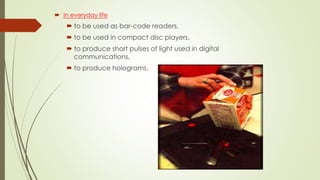  In everyday life
 to be used as bar-code readers,
 to be used in compact disc players,
 to produce short pulses of light used in digital
communications,
 to produce holograms.
 