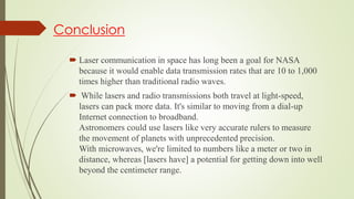 Conclusion
 Laser communication in space has long been a goal for NASA
because it would enable data transmission rates that are 10 to 1,000
times higher than traditional radio waves.
 While lasers and radio transmissions both travel at light-speed,
lasers can pack more data. It's similar to moving from a dial-up
Internet connection to broadband.
Astronomers could use lasers like very accurate rulers to measure
the movement of planets with unprecedented precision.
With microwaves, we're limited to numbers like a meter or two in
distance, whereas [lasers have] a potential for getting down into well
beyond the centimeter range.
 