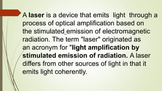 A laser is a device that emits light through a
process of optical amplification based on
the stimulated emission of electromagnetic
radiation. The term "laser" originated as
an acronym for "light amplification by
stimulated emission of radiation. A laser
differs from other sources of light in that it
emits light coherently.
 