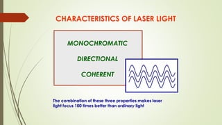 CHARACTERISTICS OF LASER LIGHT
MONOCHROMATIC
DIRECTIONAL
COHERENT
The combination of these three properties makes laser
light focus 100 times better than ordinary light
 