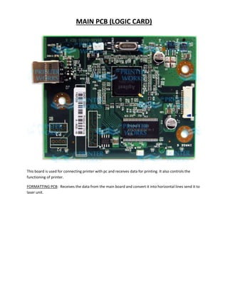 MAIN PCB (LOGIC CARD) 
This board is used for connecting printer with pc and receives data for printing. It also controls the 
functioning of printer. 
FORMATTING PCB: Receives the data from the main board and convert it into horizontal lines send it to 
laser unit. 
 