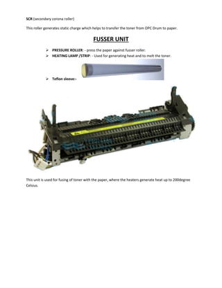 SCR (secondary corona roller) 
This roller generates static charge which helps to transfer the toner from OPC Drum to paper. 
FUSSER UNIT 
 PRESSURE ROLLER: - press the paper against fusser roller. 
 HEATING LAMP /STRIP: - Used for generating heat and to melt the toner. 
 Teflon sleeve:- 
This unit is used for fusing of toner with the paper, where the heaters generate heat up to 200degree 
Celsius. 
 