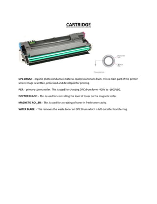 CARTRIDGE 
OPC DRUM: - organic photo conductive material coated aluminum drum. This is main part of the printer 
where image is written, processed and developed for printing. 
PCR: - primary corona roller. This is used for charging OPC drum form -400V to -1600VDC. 
DOCTOR BLADE: - This is used for controlling the level of toner on the magnetic roller. 
MAGNETIC ROLLER: - This is used for attracting of toner in fresh toner cavity. 
WIPER BLADE: - This removes the waste toner on OPC Drum which is left out after transferring. 
 