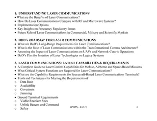1. UNDERSTANDING LASER COMMUNICATIONS
 What are the Benefits of Laser Communications?
 How Do Laser Communications Compare with RF and Microwave Systems?
 Implementation Options
 Key Insights on Frequency Regulatory Issues
 Future Role of Laser Communications in Commercial, Military and Scientific Markets

2. DOD’s ROADMAP FOR LASER COMMUNICATIONS
 What are DoD’s Long-Range Requirements for Laser Communications?
 What is the Role of Laser Communications within the Transformational Comms Architecture?
 Assessing the Impact of Laser Communications on UAVs and Network-Centric Operations
 DoD’s Plan for Insertion of Laser Technologies on Legacy Systems

3. LASER COMMUNICATIONS: LATEST CAPABILITIES & REQUIREMENTS
 A Complete Guide to Laser Comms Capabilities for Mobile, Airborne and Space-Based Missions
 What Critical System Functions are Required for Laser Communications?
 What are the Capability Requirements for Spacecraft-Based Laser Communications Terminals?
 Tools and Techniques for Meeting the Requirements of
o Data Rate
o Availability
o Covertness
o Jamming
 Ground Terminal Requirements
o Viable Receiver Sites
o Uplink Beacon and Command
                                         JPHPS - LCO1                                    4
o Safety
 