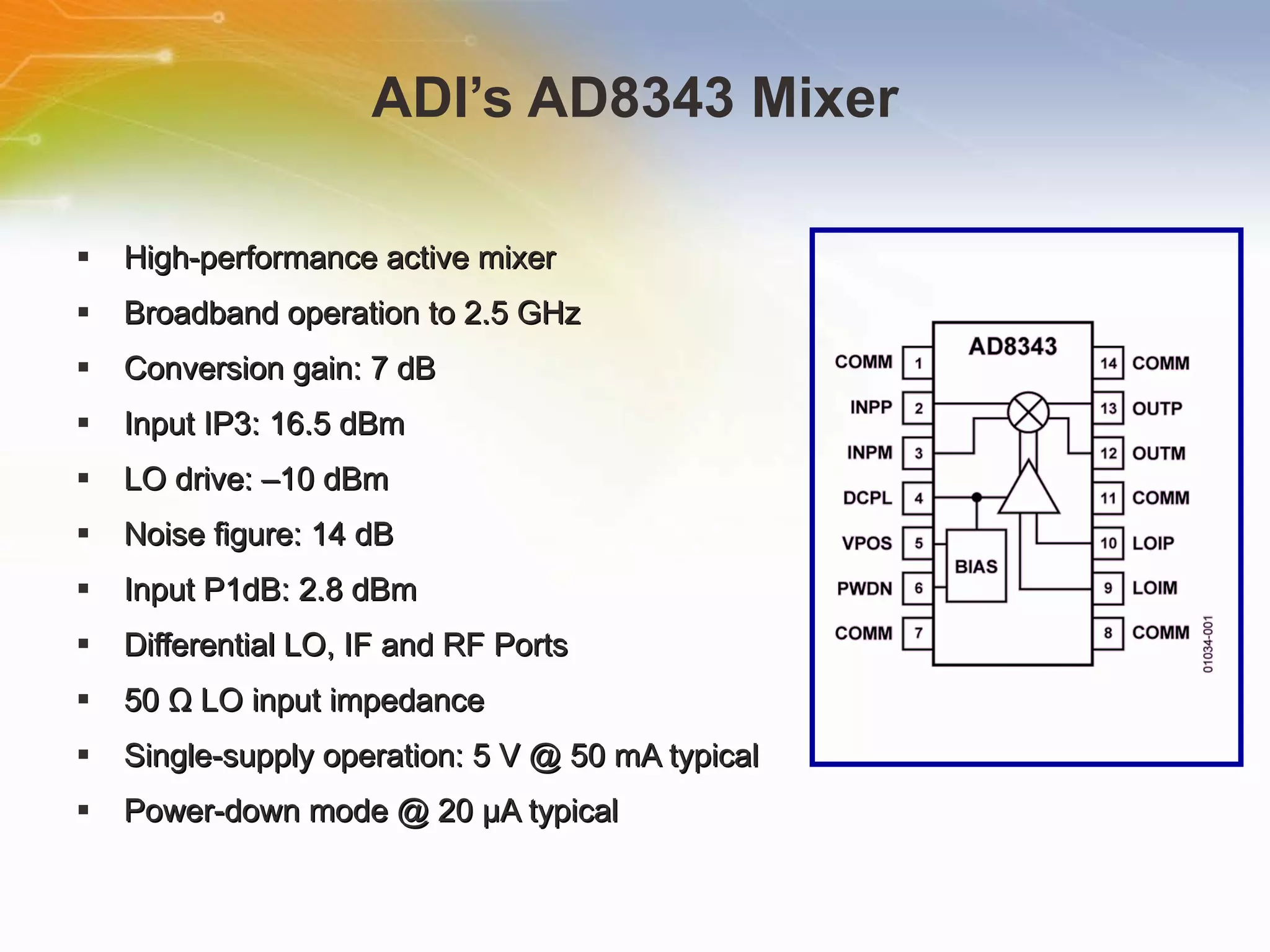 ADI’s AD8343 Mixer High-performance active mixer Broadband operation to 2.5 GHz Conversion gain: 7 dB Input IP3: 16.5 dBm LO drive: –10 dBm Noise figure: 14 dB Input P1dB: 2.8 dBm Differential LO, IF and RF Ports 50 Ω LO input impedance Single-supply operation: 5 V @ 50 mA typical Power-down mode @ 20 μA typical  
