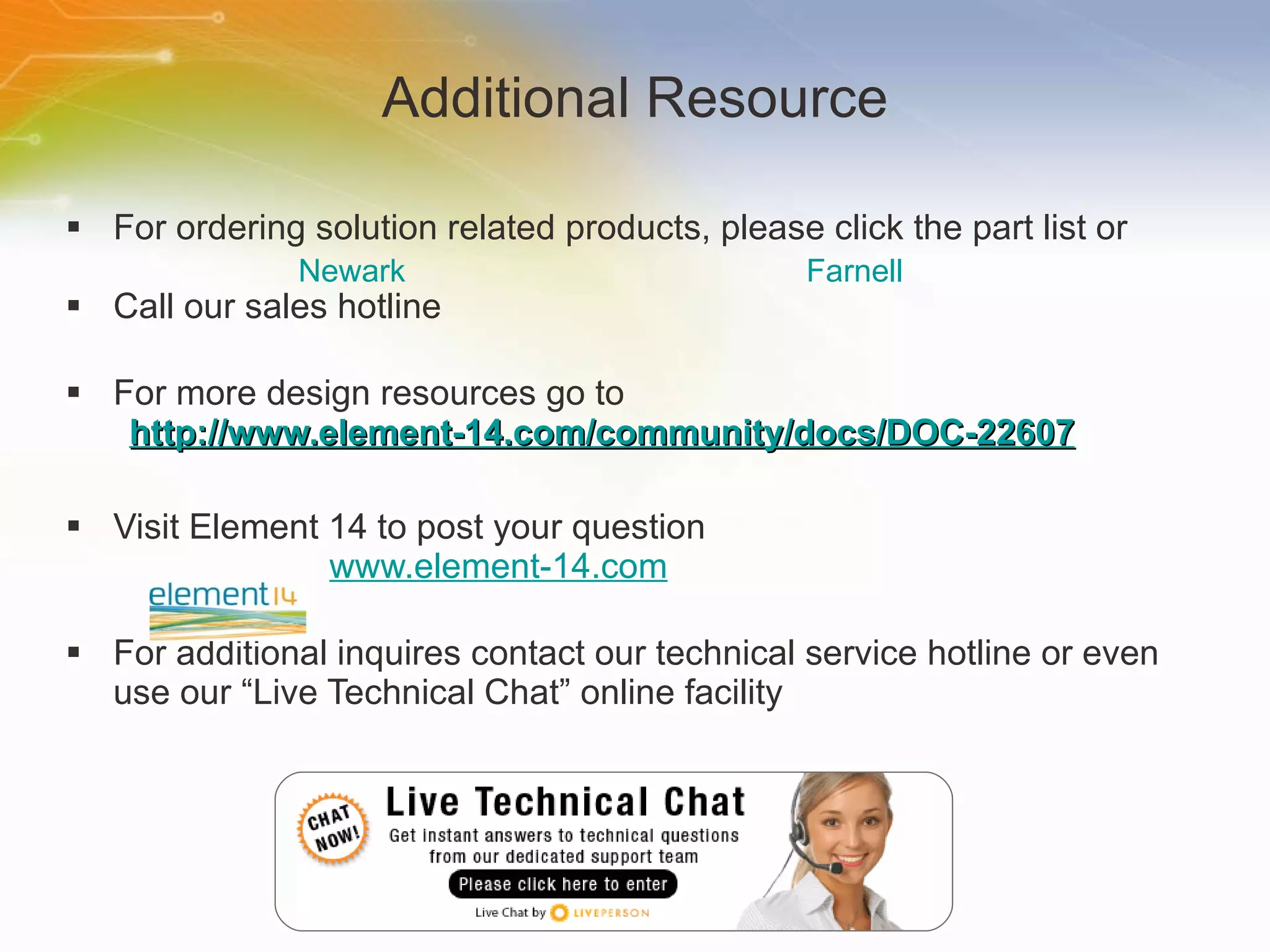 Additional Resource For ordering solution related products, please click the part list or Call our sales hotline For more design resources go to http://www.element-14.com/community/docs/DOC-22607 Visit Element 14 to post your question   www.element-14.com For additional inquires contact our technical service hotline or even use our “Live Technical Chat” online facility Newark Farnell 