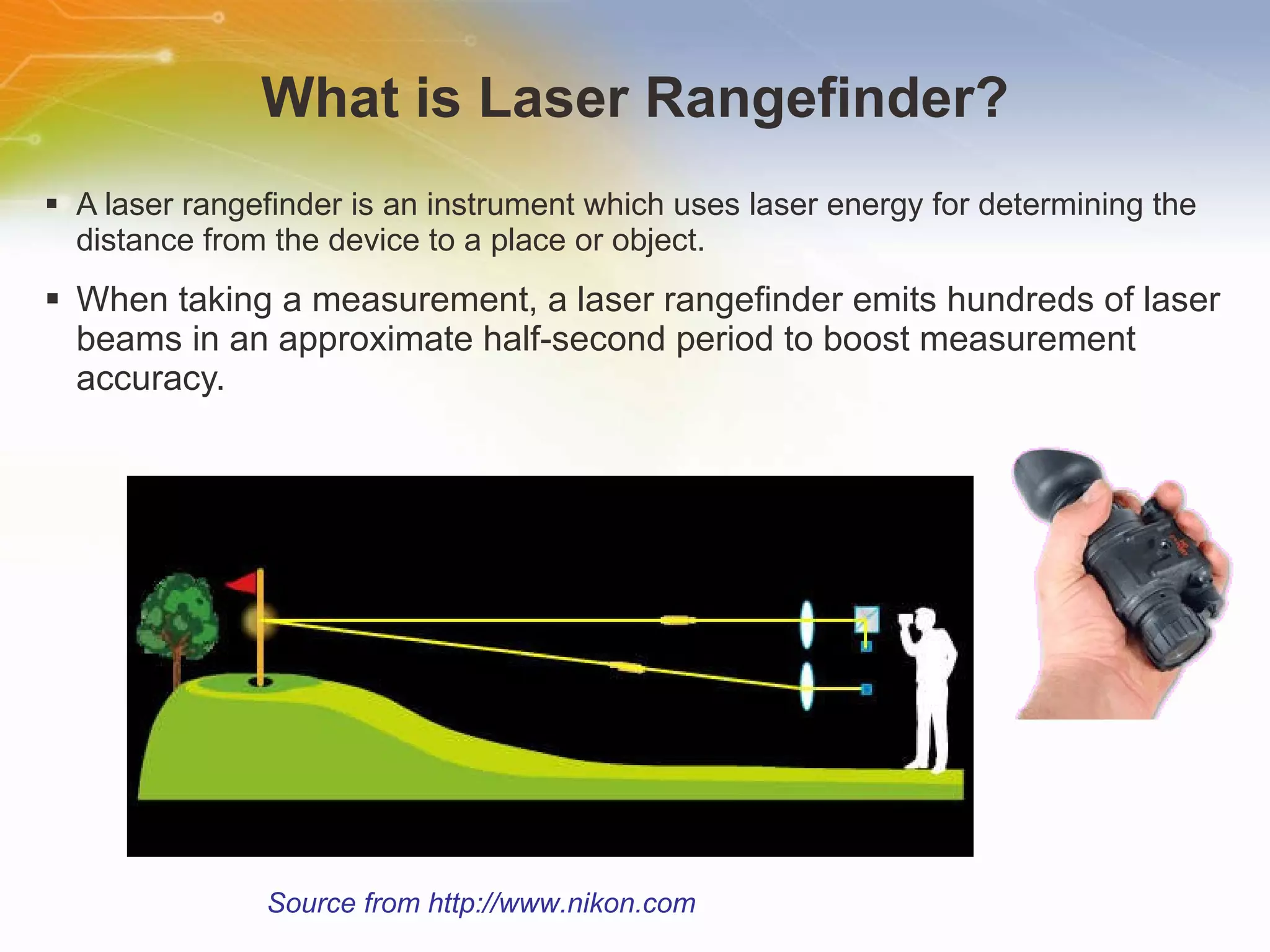 What is Laser Rangefinder? A laser rangefinder is an instrument which uses laser energy for determining the distance from the device to a place or object. When taking a measurement, a laser rangefinder emits hundreds of laser beams in an approximate half-second period to boost measurement accuracy.  Source from http://www.nikon.com 