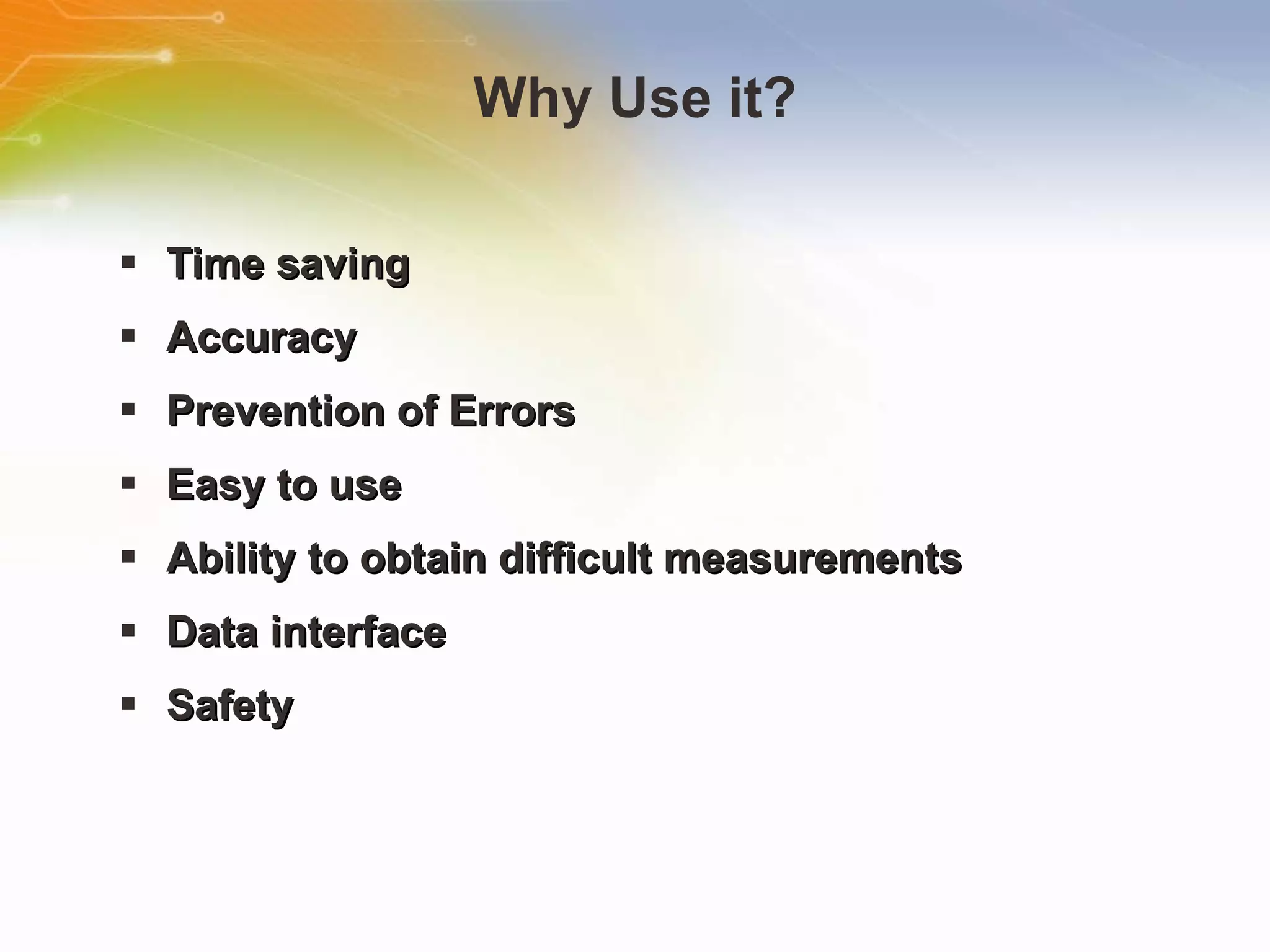 Why Use it? Time saving Accuracy Prevention of Errors Easy to use Ability to obtain difficult measurements Data interface Safety 