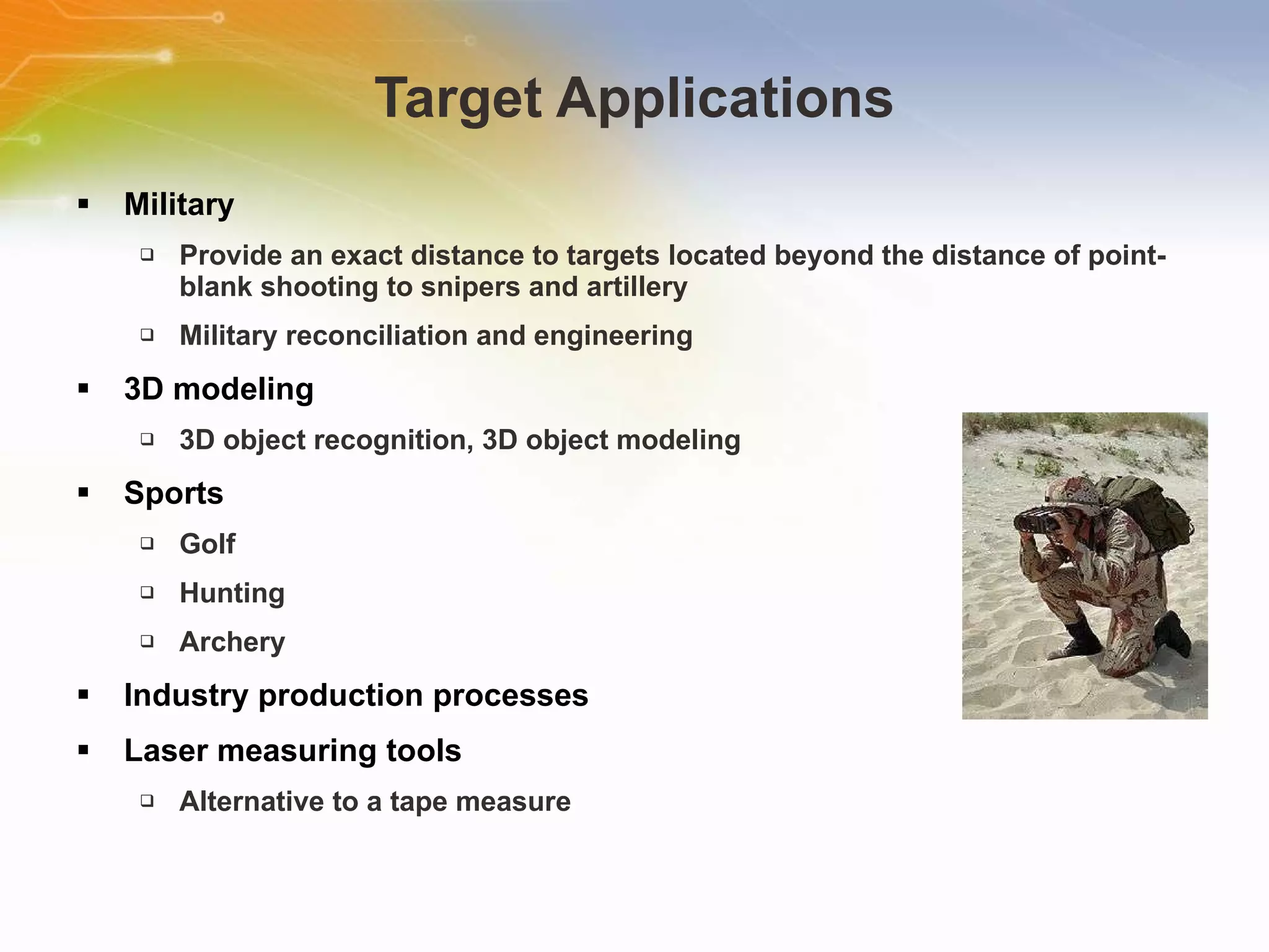 Target Applications Military Provide an exact distance to targets located beyond the distance of point-blank shooting to snipers and artillery Military reconciliation and engineering 3D modeling 3D object recognition, 3D object modeling Sports Golf Hunting Archery Industry production processes Laser measuring tools Alternative to a tape measure 