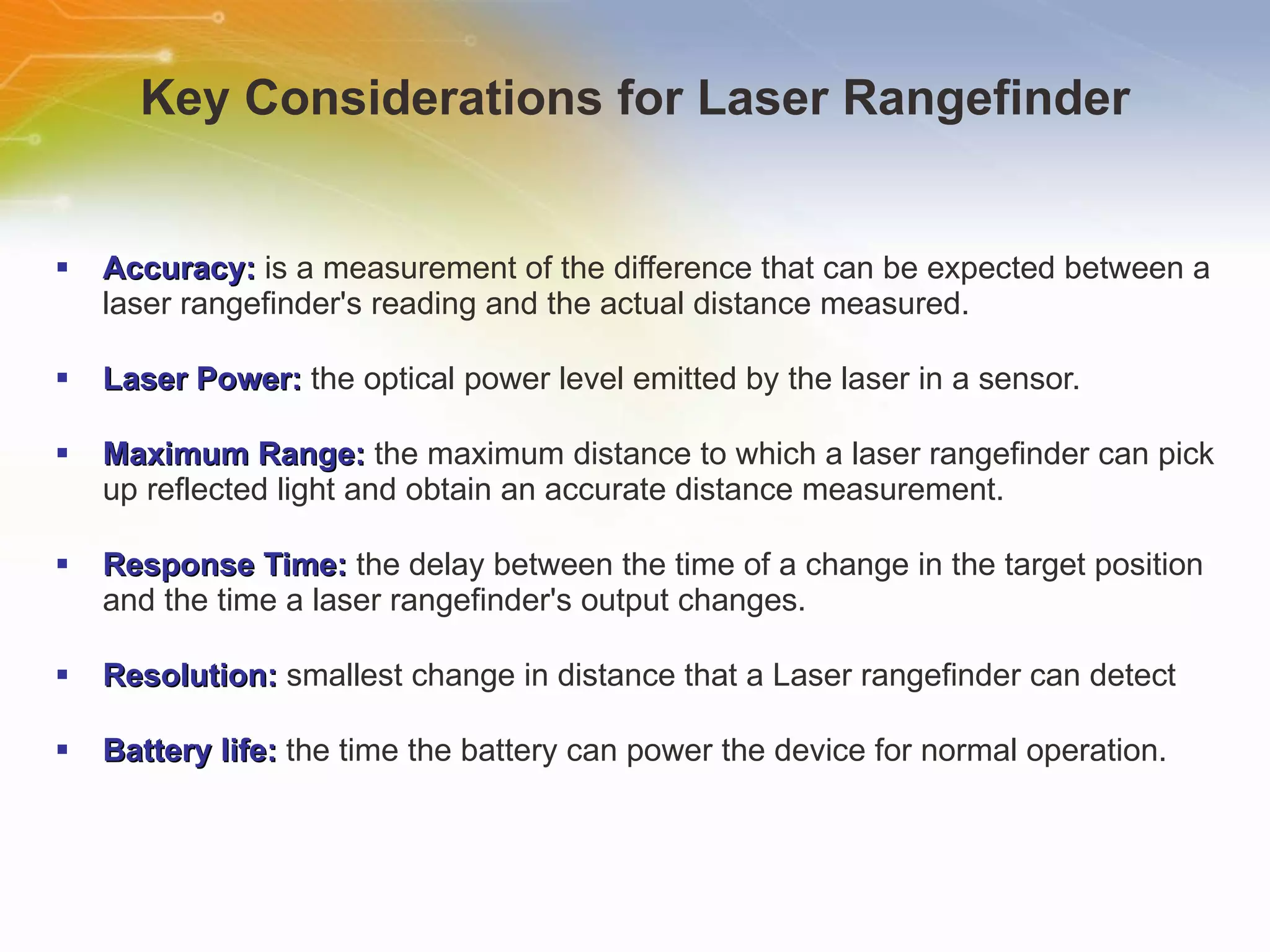 Key Considerations for Laser Rangefinder Accuracy:  is a measurement of the difference that can be expected between a laser rangefinder's reading and the actual distance measured. Laser Power:  the optical power level emitted by the laser in a sensor.  Maximum Range:  the maximum distance to which a laser rangefinder can pick up reflected light and obtain an accurate distance measurement. Response Time:  the delay between the time of a change in the target position and the time a laser rangefinder's output changes. Resolution:  smallest change in distance that a Laser rangefinder can detect  Battery life:  the time the battery can power the device for normal operation. 