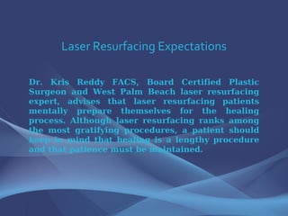Laser Resurfacing Expectations Dr. Kris Reddy FACS, Board Certified Plastic Surgeon and West Palm Beach laser resurfacing expert, advises that laser resurfacing patients mentally prepare themselves for the healing process. Although laser resurfacing ranks among the most gratifying procedures, a patient should keep in mind that healing is a lengthy procedure and that patience must be maintained.  
