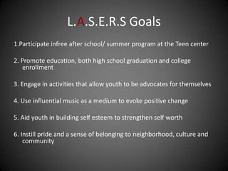 L.A.S.E.R.S Goals
1.Participate infree after school/ summer program at the Teen center

2. Promote education, both high school graduation and college
   enrollment

3. Engage in activities that allow youth to be advocates for themselves

4. Use influential music as a medium to evoke positive change

5. Aid youth in building self esteem to strengthen self worth

6. Instill pride and a sense of belonging to neighborhood, culture and
    community
 
