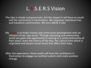 L.A.S.E.R.S Vision
The idea is simple and grassroots, but the impact it will have on youth
  and the community is tremendous. We empower individual lives
  and transform communities. We are LASERS 4 Life!


My Vision is to foster human and community development with an
  infusion of hip- hop music. Through educating and mentorship
  youth are given the opportunity to belong to a small community of
  their peers, learn the history of hip-hop, the culture from which it
  originated and dissect social issues that affect their lives.


After this experience, these youth will have the confidence in
   themselves to engage our political system and create positive
   change.
 