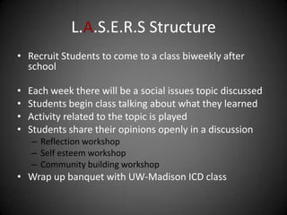 L.A.S.E.R.S Structure
• Recruit Students to come to a class biweekly after
  school

•   Each week there will be a social issues topic discussed
•   Students begin class talking about what they learned
•   Activity related to the topic is played
•   Students share their opinions openly in a discussion
    – Reflection workshop
    – Self esteem workshop
    – Community building workshop
• Wrap up banquet with UW-Madison ICD class
 