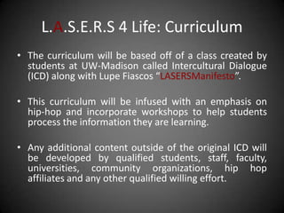 L.A.S.E.R.S 4 Life: Curriculum
• The curriculum will be based off of a class created by
  students at UW-Madison called Intercultural Dialogue
  (ICD) along with Lupe Fiascos “LASERSManifesto”.

• This curriculum will be infused with an emphasis on
  hip-hop and incorporate workshops to help students
  process the information they are learning.

• Any additional content outside of the original ICD will
  be developed by qualified students, staff, faculty,
  universities, community organizations, hip hop
  affiliates and any other qualified willing effort.
 