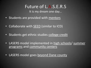 Future of L.A.S.E.R.S
                It is my dream one day…
• Students are provided with mentors

• Collaborate with SEED (similar to ICD)

• Students get ethnic studies college credit

• LASERS model implemented in high schools/ summer
  programs and community centers

• LASERS model goes beyond Dane county
 