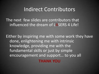 Indirect Contributors
The next few slides are contributors that
  influenced the dream of LASERS 4 Life!

Either by inspiring me with some work they have
  done, enlightening me with intrinsic
  knowledge, providing me with the
  fundamental skills or just by simple
  encouragement and support… to you all
                   THANK YOU
 