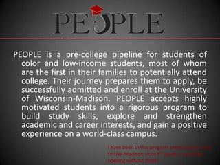 PEOPLE is a pre-college pipeline for students of
  color and low-income students, most of whom
  are the first in their families to potentially attend
  college. Their journey prepares them to apply, be
  successfully admitted and enroll at the University
  of Wisconsin-Madison. PEOPLE accepts highly
  motivated students into a rigorous program to
  build study skills, explore and strengthen
  academic and career interests, and gain a positive
  experience on a world-class campus.
                          I have been in this program preparing to come
                          to UW-Madison since 6th grade, I would be
                          nothing without them!
 