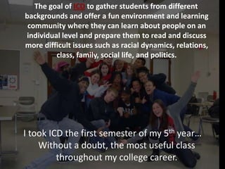 The goal of ICD to gather students from different
backgrounds and offer a fun environment and learning
    ICD: Intercultural Dialogue
 community where they can learn about people on an
individual level and prepare them to read and discuss
more difficult issues such as racial dynamics, relations,
         class, family, social life, and politics.




I took ICD the first semester of my 5th year…
    Without a doubt, the most useful class
         throughout my college career.
 