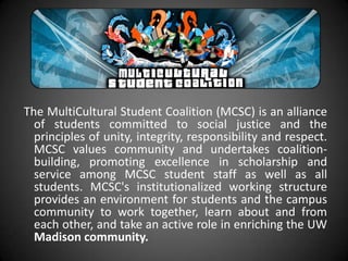 The MultiCultural Student Coalition (MCSC) is an alliance
  of students committed to social justice and the
  principles of unity, integrity, responsibility and respect.
  MCSC values community and undertakes coalition-
  building, promoting excellence in scholarship and
  service among MCSC student staff as well as all
  students. MCSC's institutionalized working structure
  provides an environment for students and the campus
  community to work together, learn about and from
  each other, and take an active role in enriching the UW
  Madison community.
 