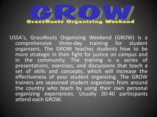 USSA's, GrassRoots Organizing Weekend (GROW) is a
  comprehensive three-day training for student
  organizers. The GROW teaches students how to be
  more strategic in their fight for justice on campus and
  in the community. The training is a series of
  presentations, exercises, and discussions that teach a
  set of skills and concepts, which will increase the
  effectiveness of your student organizing. The GROW
  trainers are seasoned student organizers from around
  the country who teach by using their own personal
  organizing experiences. Usually 20-40 participants
  attend each GROW.
 