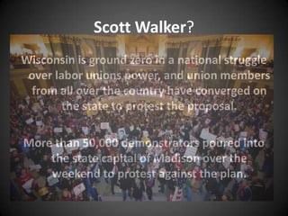 Scott Walker?
Wisconsin is ground zero in a national struggle
 over labor unions power, and union members
 from all over the country have converged on
        the state to protest the proposal.

More than 50,000 demonstrators poured into
    the state capital of Madison over the
    weekend to protest against the plan.
 