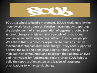 SOUL is a school to build a movement. SOUL is working to lay the
groundwork for a strong social justice movement by supporting
the development of a new generation of organizers rooted in a
systemic change analysis -especially people of color, young
women, queer and transgender youth and low-income people.
We believe that – in order for organizers to build an effective
movement for fundamental social change – they need support to
develop the nuts-and-bolts organizing skills they need to
mobilize their communities and to deepen their political analysis
and their visions for fundamental social change. SOUL helps to
build the capacity of organizers and leaders of grassroots
organizations to win systemic change.
 