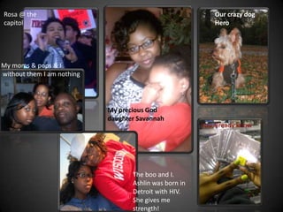 Rosa @ the                                                  Our crazy dog
capitol                                                     Hero




My moms & pops & I
without them I am nothing




                            My precious God
                            daughter Savannah
                                                        You already know




                                   The boo and I.
                                   Ashlin was born in
                                   Detroit with HIV.
                                   She gives me
                                   strength!
 