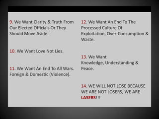 9. We Want Clarity & Truth From   12. We Want An End To The
Our Elected Officials Or They     Processed Culture Of
Should Move Aside.                Exploitation, Over-Consumption &
                                  Waste.

10. We Want Love Not Lies.
                                  13. We Want
                                  Knowledge, Understanding &
11. We Want An End To All Wars.   Peace.
Foreign & Domestic (Violence).

                                  14. WE WILL NOT LOSE BECAUSE
                                  WE ARE NOT LOSERS, WE ARE
                                  LASERS!!!
 