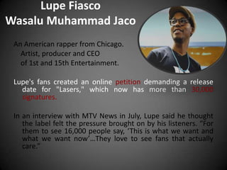 Lupe Fiasco
Wasalu Muhammad Jaco
 An American rapper from Chicago.
   Artist, producer and CEO
   of 1st and 15th Entertainment.

 Lupe's fans created an online petition demanding a release
   date for "Lasers," which now has more than 30,000
   signatures.

 In an interview with MTV News in July, Lupe said he thought
    the label felt the pressure brought on by his listeners. “For
    them to see 16,000 people say, ‘This is what we want and
    what we want now’…They love to see fans that actually
    care.”
 