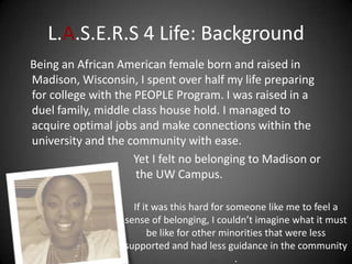 L.A.S.E.R.S 4 Life: Background
Being an African American female born and raised in
Madison, Wisconsin, I spent over half my life preparing
for college with the PEOPLE Program. I was raised in a
duel family, middle class house hold. I managed to
acquire optimal jobs and make connections within the
university and the community with ease.
                     Yet I felt no belonging to Madison or
                     the UW Campus.

                    If it was this hard for someone like me to feel a
                  sense of belonging, I couldn’t imagine what it must
                        be like for other minorities that were less
                  supported and had less guidance in the community
                                              .
 