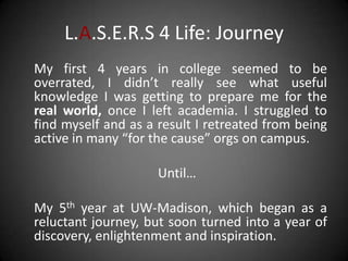 L.A.S.E.R.S 4 Life: Journey
My first 4 years in college seemed to be
overrated, I didn’t really see what useful
knowledge I was getting to prepare me for the
real world, once I left academia. I struggled to
find myself and as a result I retreated from being
active in many “for the cause” orgs on campus.

                     Until…

My 5th year at UW-Madison, which began as a
reluctant journey, but soon turned into a year of
discovery, enlightenment and inspiration.
 