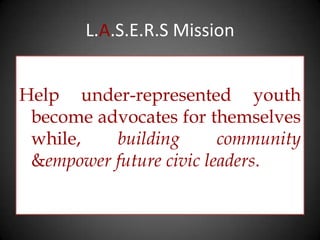 L.A.S.E.R.S Mission


Help under-represented youth
 become advocates for themselves
 while,   building       community
 &empower future civic leaders.
 