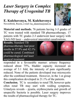 Laser Surgery in Complex
Therapy of Urogenital TB

E. Kulchavenya, M. Kulchavenya
Novosibirsk, Russia, e-mail: ku_ekaterina@mail.ru

Material and methods. 76 patients having 1-3 grades of
TC were treated with standard TB pharmacotherapy. 17
patients with TC grades 2-3 underwent laser surgery with
YAG-ND laser – endovesical interstitial canalizations.
Results. Standard TB
pharmacotherapy had poor
results in 57.9% and 42.1%
could be cured. Combined
pharmacological and laser
surgical treatment
responded in a favourable manner: urinary frequency
reduced about 75%, bladder capacity increased an
average of 3.1 fold, the intensity of pain significantly
reduced. None of the patients developed true microcystis
after the combined treatment. However, in the 1-st group
this complication developed in 21.1% of the patients.
Conclusion. TC is secondary to renal TB, however quite
often renal TB may start with voiding symptoms.
Urinalysis reveals – pyuria, erythrocyturia and growth of
unspecific bacteria is possible. Laser surgery improves
the results of pharmacological therapy for TC.
 