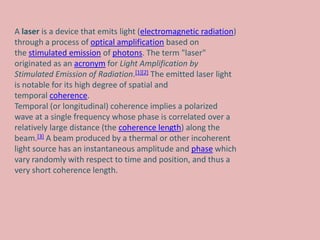 A laser is a device that emits light (electromagnetic radiation)
through a process of optical amplification based on
the stimulated emission of photons. The term "laser"
originated as an acronym for Light Amplification by
Stimulated Emission of Radiation.[1][2] The emitted laser light
is notable for its high degree of spatial and
temporal coherence.
Temporal (or longitudinal) coherence implies a polarized
wave at a single frequency whose phase is correlated over a
relatively large distance (the coherence length) along the
beam.[3] A beam produced by a thermal or other incoherent
light source has an instantaneous amplitude and phase which
vary randomly with respect to time and position, and thus a
very short coherence length.
 