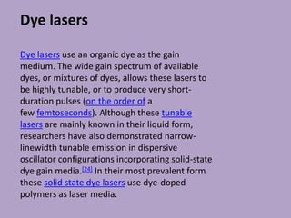Dye lasers
Dye lasers use an organic dye as the gain
medium. The wide gain spectrum of available
dyes, or mixtures of dyes, allows these lasers to
be highly tunable, or to produce very short-
duration pulses (on the order of a
few femtoseconds). Although these tunable
lasers are mainly known in their liquid form,
researchers have also demonstrated narrow-
linewidth tunable emission in dispersive
oscillator configurations incorporating solid-state
dye gain media.[24] In their most prevalent form
these solid state dye lasers use dye-doped
polymers as laser media.
 