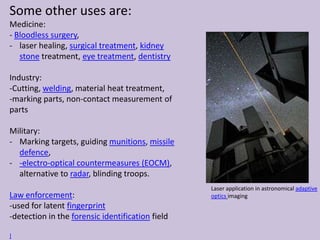 Some other uses are:
Medicine:
- Bloodless surgery,
- laser healing, surgical treatment, kidney
stone treatment, eye treatment, dentistry
Industry:
-Cutting, welding, material heat treatment,
-marking parts, non-contact measurement of
parts
Military:
- Marking targets, guiding munitions, missile
defence,
- -electro-optical countermeasures (EOCM),
alternative to radar, blinding troops.
Law enforcement:
-used for latent fingerprint
-detection in the forensic identification field
]
Laser application in astronomical adaptive
optics imaging
 