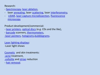 Research:
- Spectroscopy, laser ablation,
- laser annealing, laser scattering, laser interferometry,
- LIDAR, laser capture microdissection, fluorescence
microscopy
Product development/commercial:
- laser printers, optical discs (e.g. CDs and the like),
- barcode scanners, thermometers,
-laser pointers, holograms,bubblegrams.
Laser lighting displays:
-Laser light shows
Cosmetic and skin treatments:
-acne treatment,
-cellulite and striae reduction
- hair removal.
 