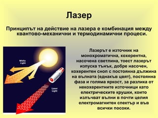Лазер
Принципът на действие на лазера е комбинация между
квантово-механични и термодинамични процеси.
Лазерът е източник на
монохроматична, кохерентна,
насочена светлина, тоест лазерът
изпуска тънък, добре насочен,
кохерентен сноп с постоянна дължина
на вълната (еднакъв цвят), постоянна
фаза и голяма яркост, за разлика от
некохерентните източници като
електрическите крушки, които
излъчват вълни в почти целия
електромагнитен спектър и във
всички посоки.
 