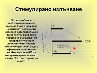 Стимулирано излъчване
За целта обаче е
необходимо активната
среда да бъде с инверсна
населеност. Значителна
инверсна населеност може
да се получи само ако в
процеса на възбуждане и
генериране участват
допълнителни нива на
активните центрове. За да е
ефективна тази схема е
необходимо ниво Е3 да
има кратко време на живот,
а ниво Е2 - дълго време на
живот.
E2
E1
n2>n1
в
ъ
з
б
у
ж
д
а
н
е
n1
n
E
генериране на
лазерно лъчение
 