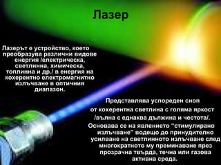 Лазер
Лазерът е устройство, което
преобразува различни видове
енергия /електрическа,
светлинна, химическа,
топлинна и др./ в енергия на
кохерентно електромагнитно
излъчване в оптичния
диапазон.
Представлява успореден сноп
от кохерентна светлина с голяма яркост
/вълна с еднаква дължина и честота/.
Основава се на явлението “стимулирано
излъчване” водещо до принудително
усилване на светлинното излъчване след
многократното му преминаване през
прозрачна твърда, течна или газова
активна среда.
 